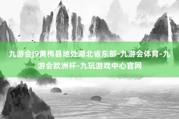 九游会J9黄梅县地处湖北省东部-九游会体育-九游会欧洲杯-九玩游戏中心官网