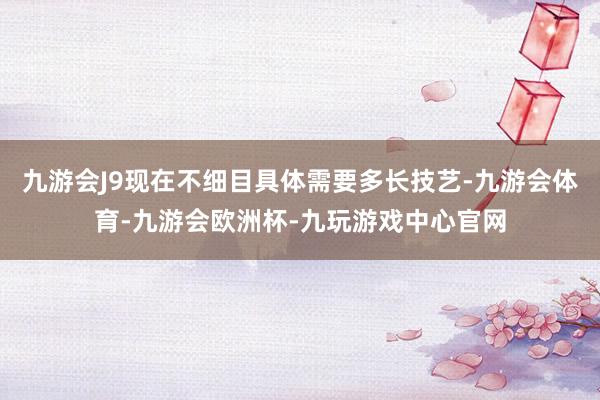 九游会J9现在不细目具体需要多长技艺-九游会体育-九游会欧洲杯-九玩游戏中心官网