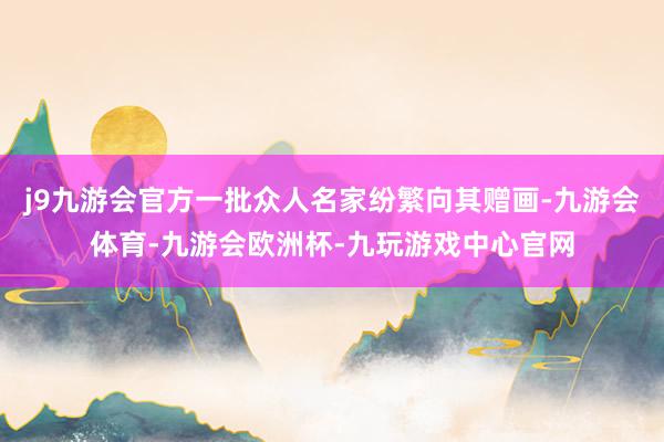 j9九游会官方一批众人名家纷繁向其赠画-九游会体育-九游会欧洲杯-九玩游戏中心官网