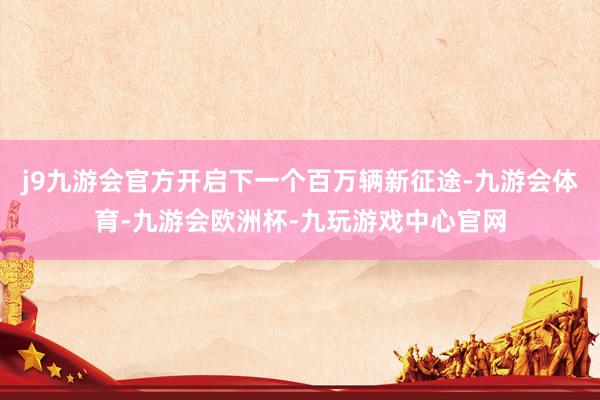 j9九游会官方开启下一个百万辆新征途-九游会体育-九游会欧洲杯-九玩游戏中心官网