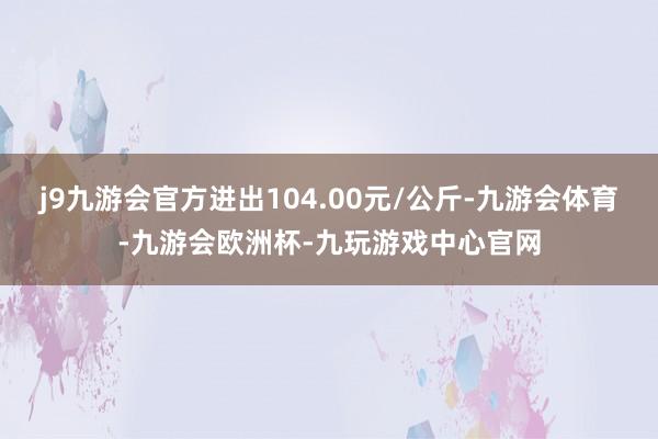 j9九游会官方进出104.00元/公斤-九游会体育-九游会欧洲杯-九玩游戏中心官网