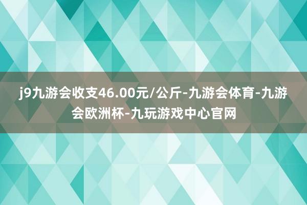 j9九游会收支46.00元/公斤-九游会体育-九游会欧洲杯-九玩游戏中心官网