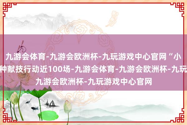 九游会体育-九游会欧洲杯-九玩游戏中心官网“小伙伴”插足种种献技行动近100场-九游会体育-九游会欧洲杯-九玩游戏中心官网