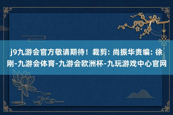 j9九游会官方敬请期待！裁剪: 尚振华责编: 徐刚-九游会体育-九游会欧洲杯-九玩游戏中心官网