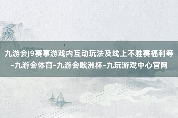 九游会J9赛事游戏内互动玩法及线上不雅赛福利等-九游会体育-九游会欧洲杯-九玩游戏中心官网