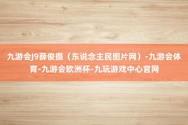 九游会J9薛俊摄（东说念主民图片网）-九游会体育-九游会欧洲杯-九玩游戏中心官网