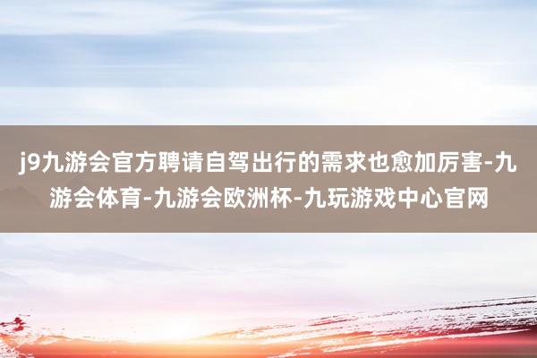 j9九游会官方聘请自驾出行的需求也愈加厉害-九游会体育-九游会欧洲杯-九玩游戏中心官网