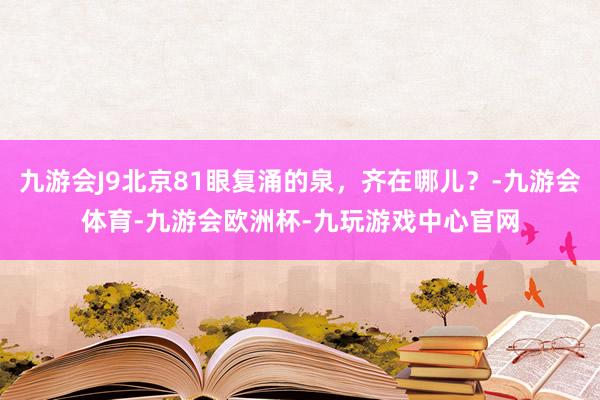 九游会J9北京81眼复涌的泉，齐在哪儿？-九游会体育-九游会欧洲杯-九玩游戏中心官网