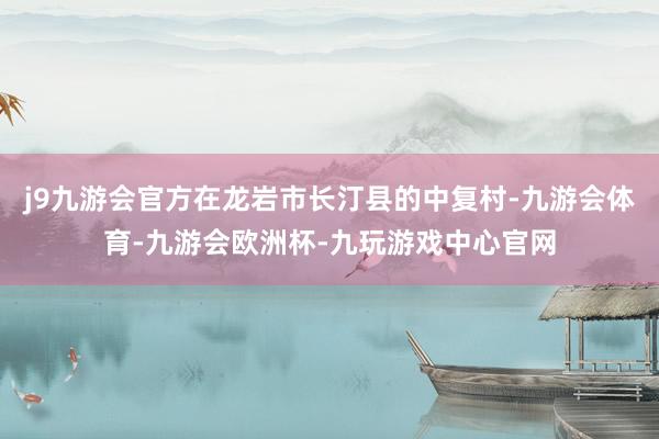 j9九游会官方在龙岩市长汀县的中复村-九游会体育-九游会欧洲杯-九玩游戏中心官网