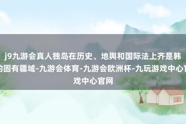 j9九游会真人独岛在历史、地舆和国际法上齐是韩国的固有疆域-九游会体育-九游会欧洲杯-九玩游戏中心官网