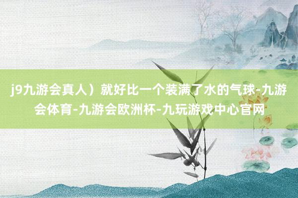 j9九游会真人）就好比一个装满了水的气球-九游会体育-九游会欧洲杯-九玩游戏中心官网