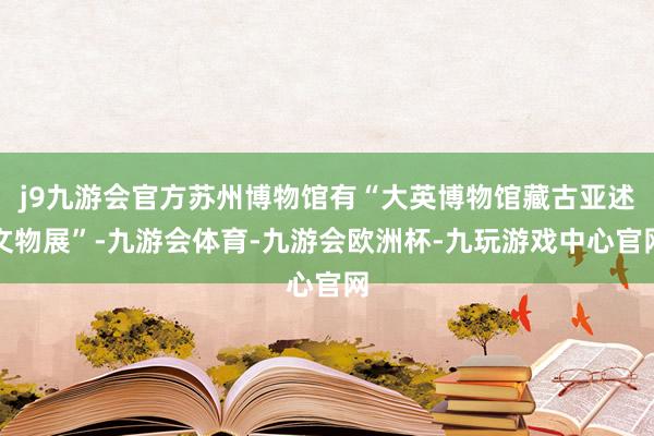 j9九游会官方苏州博物馆有“大英博物馆藏古亚述文物展”-九游会体育-九游会欧洲杯-九玩游戏中心官网