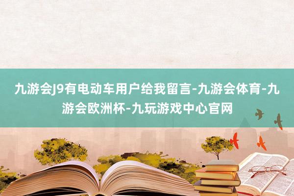 九游会J9有电动车用户给我留言-九游会体育-九游会欧洲杯-九玩游戏中心官网