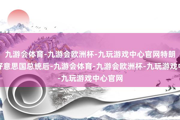 九游会体育-九游会欧洲杯-九玩游戏中心官网特朗普就任好意思国总统后-九游会体育-九游会欧洲杯-九玩游戏中心官网
