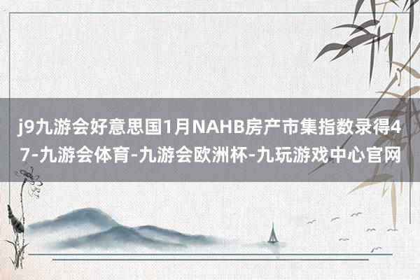 j9九游会好意思国1月NAHB房产市集指数录得47-九游会体育-九游会欧洲杯-九玩游戏中心官网