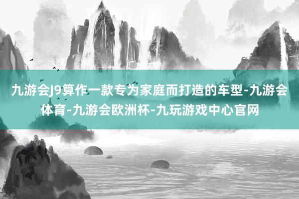 九游会J9算作一款专为家庭而打造的车型-九游会体育-九游会欧洲杯-九玩游戏中心官网
