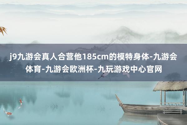 j9九游会真人合营他185cm的模特身体-九游会体育-九游会欧洲杯-九玩游戏中心官网