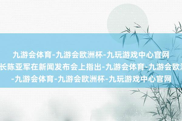 九游会体育-九游会欧洲杯-九玩游戏中心官网　　国度发展校正委副文书长陈亚军在新闻发布会上指出-九游会体育-九游会欧洲杯-九玩游戏中心官网