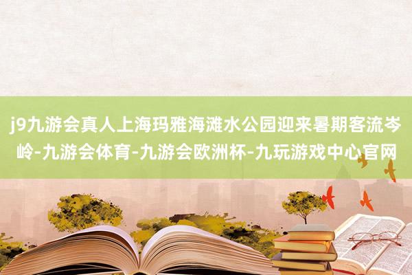 j9九游会真人上海玛雅海滩水公园迎来暑期客流岑岭-九游会体育-九游会欧洲杯-九玩游戏中心官网