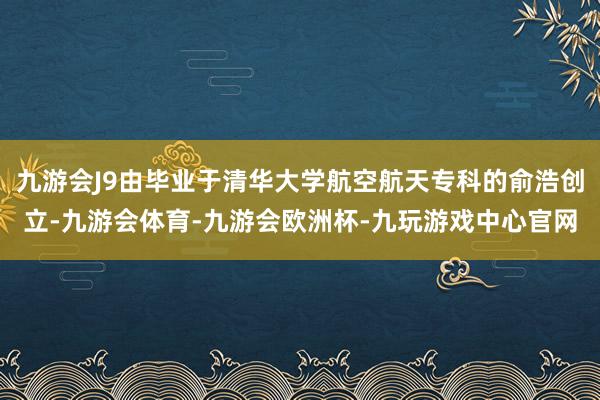 九游会J9由毕业于清华大学航空航天专科的俞浩创立-九游会体育-九游会欧洲杯-九玩游戏中心官网