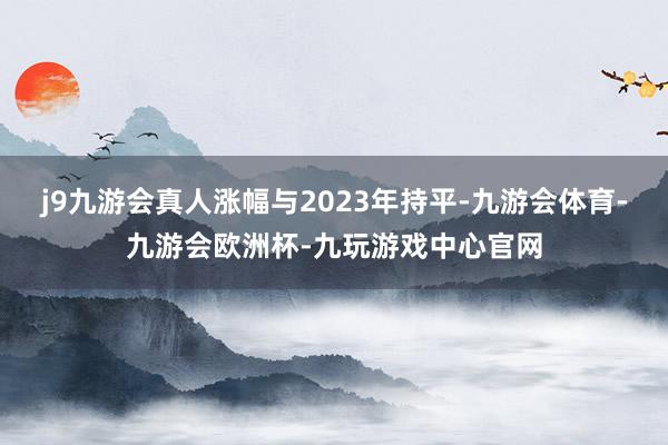 j9九游会真人涨幅与2023年持平-九游会体育-九游会欧洲杯-九玩游戏中心官网