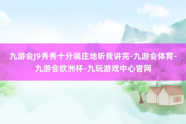 九游会J9秀秀十分端庄地听我讲完-九游会体育-九游会欧洲杯-九玩游戏中心官网