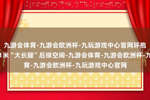 九游会体育-九游会欧洲杯-九玩游戏中心官网环抱舒压电动座椅及1米“大长腿”后排空间-九游会体育-九游会欧洲杯-九玩游戏中心官网