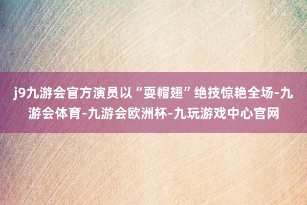 j9九游会官方演员以“耍帽翅”绝技惊艳全场-九游会体育-九游会欧洲杯-九玩游戏中心官网