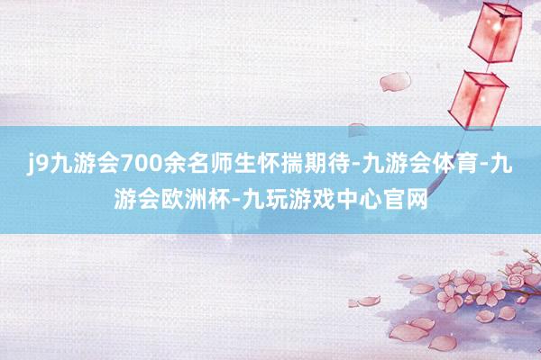 j9九游会700余名师生怀揣期待-九游会体育-九游会欧洲杯-九玩游戏中心官网