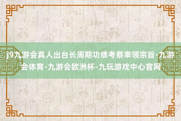 j9九游会真人出台长周期功绩考察率领宗旨-九游会体育-九游会欧洲杯-九玩游戏中心官网
