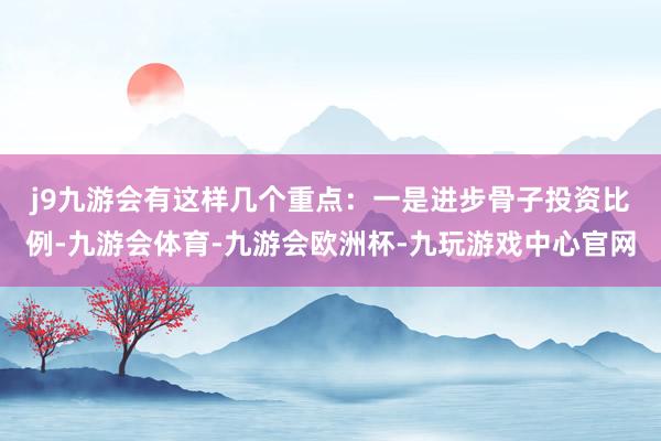 j9九游会有这样几个重点：　　一是进步骨子投资比例-九游会体育-九游会欧洲杯-九玩游戏中心官网