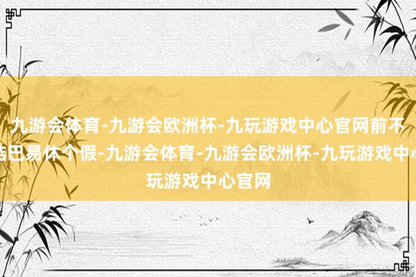 九游会体育-九游会欧洲杯-九玩游戏中心官网前不久好结巴易休个假-九游会体育-九游会欧洲杯-九玩游戏中心官网