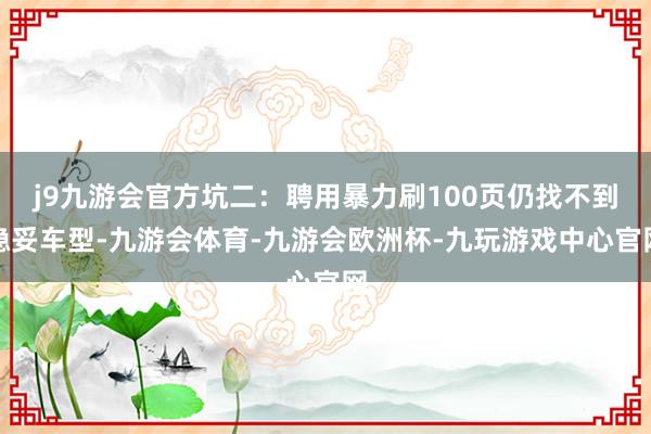 j9九游会官方坑二：聘用暴力刷100页仍找不到稳妥车型-九游会体育-九游会欧洲杯-九玩游戏中心官网
