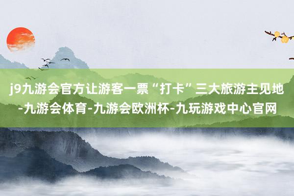 j9九游会官方让游客一票“打卡”三大旅游主见地-九游会体育-九游会欧洲杯-九玩游戏中心官网