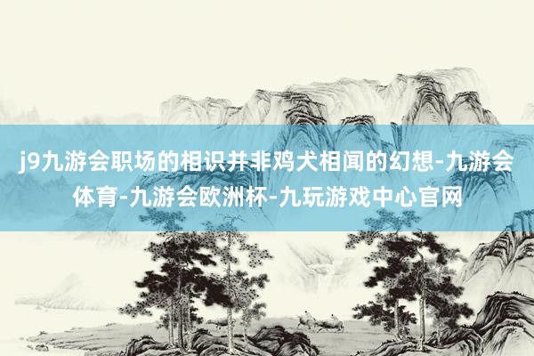 j9九游会职场的相识并非鸡犬相闻的幻想-九游会体育-九游会欧洲杯-九玩游戏中心官网