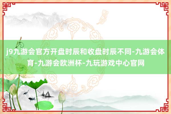 j9九游会官方开盘时辰和收盘时辰不同-九游会体育-九游会欧洲杯-九玩游戏中心官网