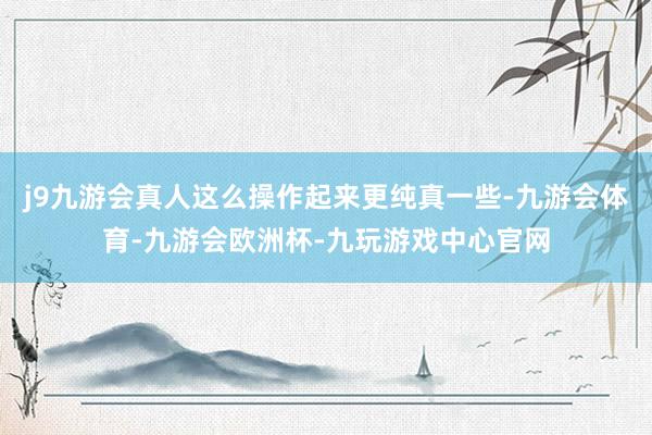 j9九游会真人这么操作起来更纯真一些-九游会体育-九游会欧洲杯-九玩游戏中心官网
