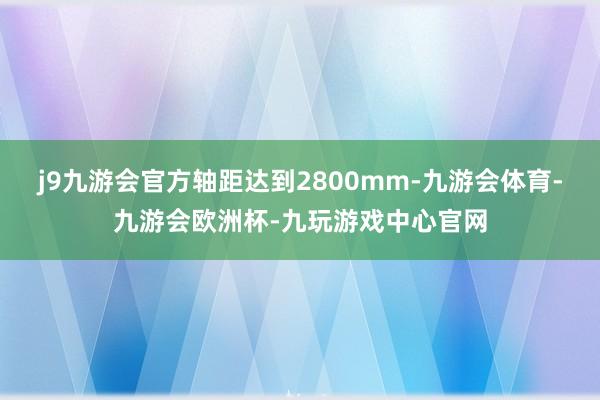 j9九游会官方轴距达到2800mm-九游会体育-九游会欧洲杯-九玩游戏中心官网