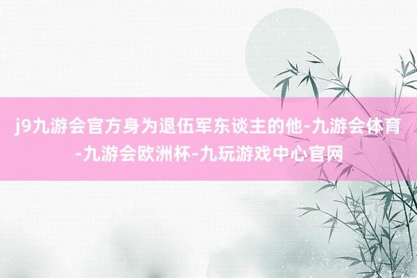 j9九游会官方身为退伍军东谈主的他-九游会体育-九游会欧洲杯-九玩游戏中心官网