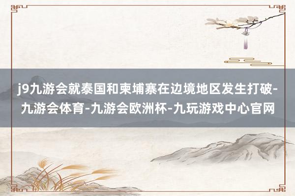 j9九游会　　就泰国和柬埔寨在边境地区发生打破-九游会体育-九游会欧洲杯-九玩游戏中心官网