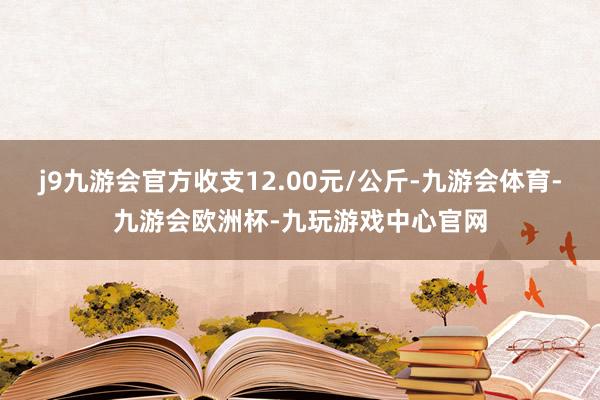 j9九游会官方收支12.00元/公斤-九游会体育-九游会欧洲杯-九玩游戏中心官网