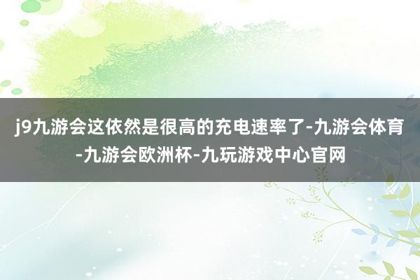 j9九游会这依然是很高的充电速率了-九游会体育-九游会欧洲杯-九玩游戏中心官网