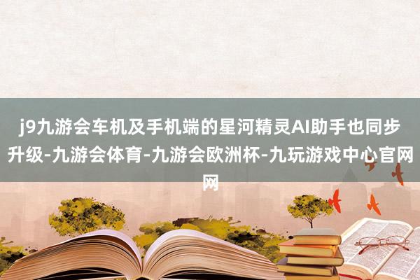 j9九游会车机及手机端的星河精灵AI助手也同步升级-九游会体育-九游会欧洲杯-九玩游戏中心官网