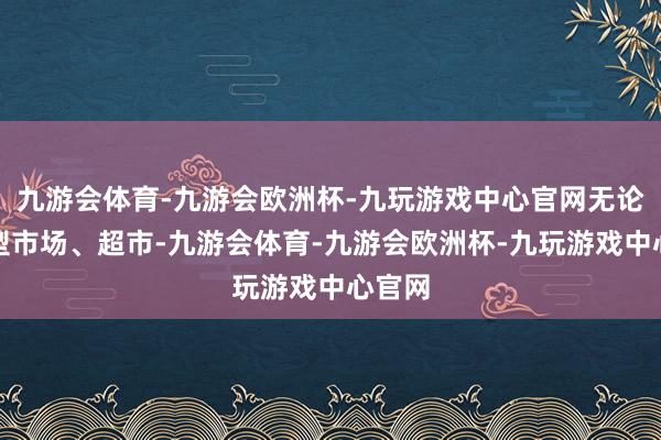 九游会体育-九游会欧洲杯-九玩游戏中心官网无论是大型市场、超市-九游会体育-九游会欧洲杯-九玩游戏中心官网