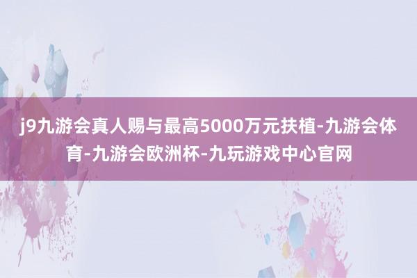 j9九游会真人赐与最高5000万元扶植-九游会体育-九游会欧洲杯-九玩游戏中心官网