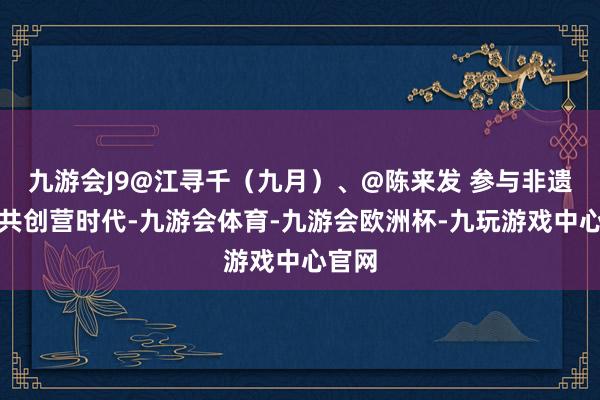 九游会J9@江寻千（九月）、@陈来发 参与非遗发展共创营时代-九游会体育-九游会欧洲杯-九玩游戏中心官网