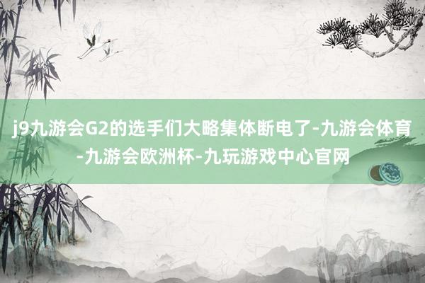 j9九游会G2的选手们大略集体断电了-九游会体育-九游会欧洲杯-九玩游戏中心官网