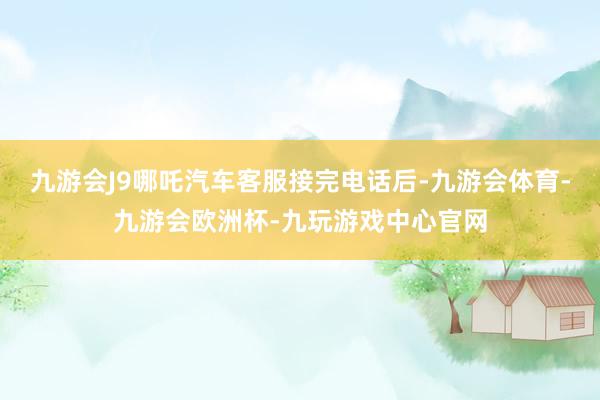 九游会J9哪吒汽车客服接完电话后-九游会体育-九游会欧洲杯-九玩游戏中心官网