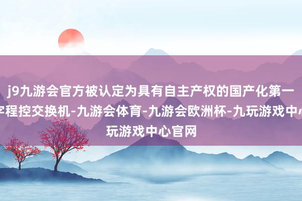 j9九游会官方被认定为具有自主产权的国产化第一台数字程控交换机-九游会体育-九游会欧洲杯-九玩游戏中心官网