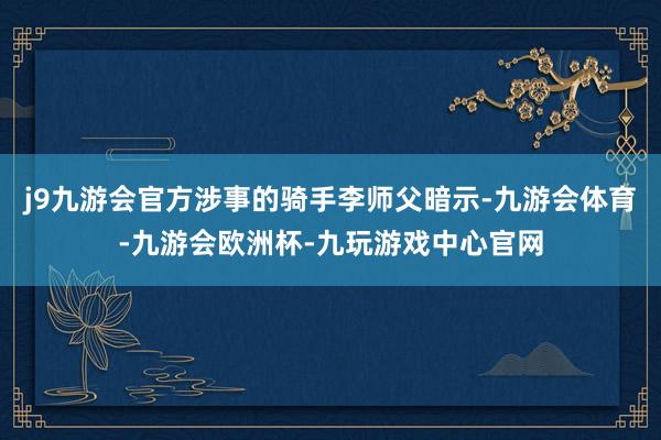 j9九游会官方涉事的骑手李师父暗示-九游会体育-九游会欧洲杯-九玩游戏中心官网